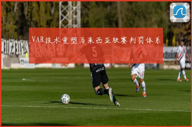 VAR技术重塑马来西亚联赛判罚体系