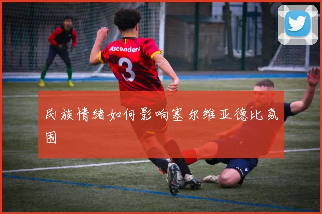 民族情绪如何影响塞尔维亚德比氛围