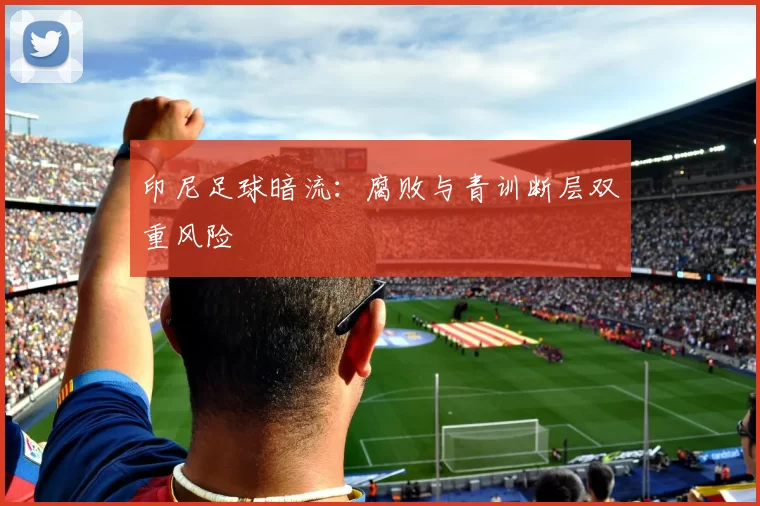 印尼足球暗流：腐败与青训断层双重风险