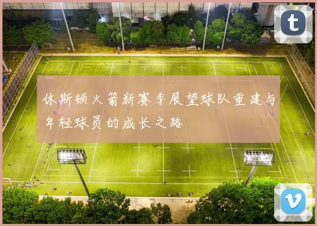 休斯顿火箭新赛季展望球队重建与年轻球员的成长之路