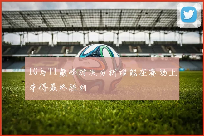 IG与T1巅峰对决分析谁能在赛场上夺得最终胜利