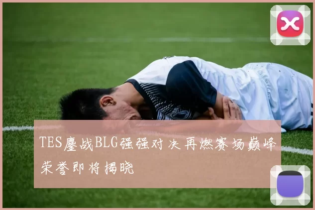 TES鏖战BLG强强对决再燃赛场巅峰荣誉即将揭晓