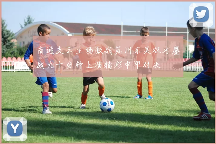 南通支云主场激战苏州东吴双方鏖战九十分钟上演精彩中甲对决