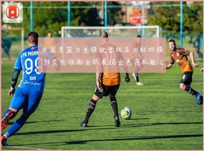 中国男篮力克强敌晋级亚洲杯四强 郭艾伦领衔全队展现出色团队配合