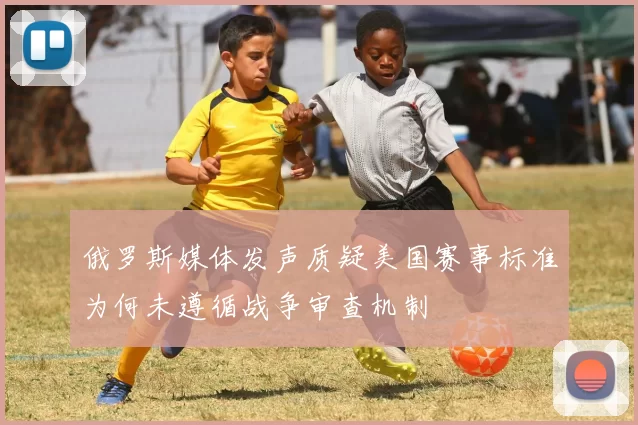 俄罗斯媒体发声质疑美国赛事标准为何未遵循战争审查机制