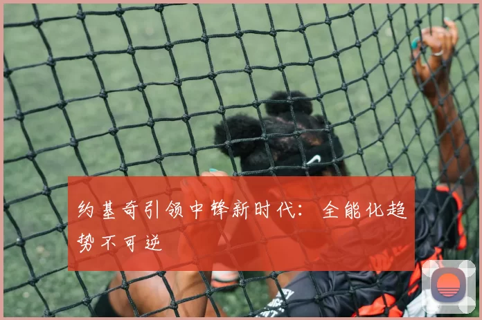 约基奇引领中锋新时代：全能化趋势不可逆