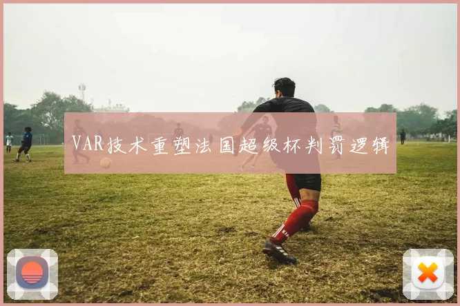 VAR技术重塑法国超级杯判罚逻辑