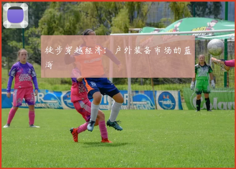 徒步穿越经济：户外装备市场的蓝海