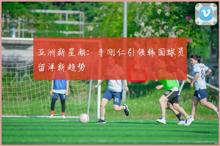 亚洲新星潮：李刚仁引领韩国球员留洋新趋势
