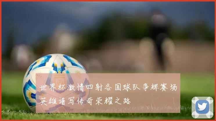 世界杯激情四射各国球队争辉赛场英雄谱写传奇荣耀之路
