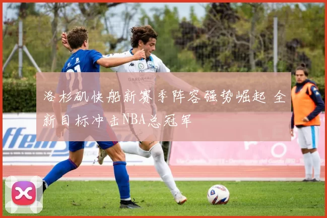 洛杉矶快船新赛季阵容强势崛起 全新目标冲击NBA总冠军