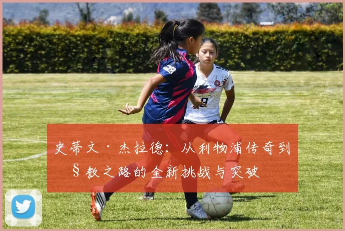 史蒂文·杰拉德：从利物浦传奇到执教之路的全新挑战与突破