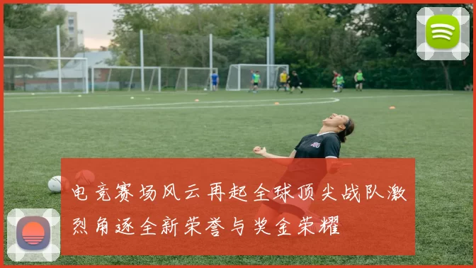电竞赛场风云再起全球顶尖战队激烈角逐全新荣誉与奖金荣耀