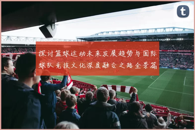 探讨篮球运动未来发展趋势与国际球队竞技文化深度融合之路全景篇