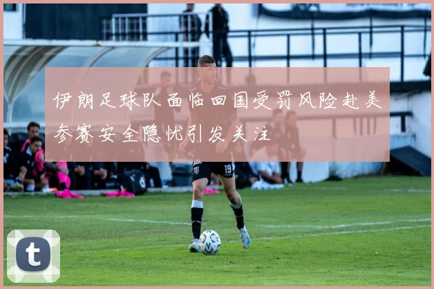 伊朗足球队面临回国受罚风险赴美参赛安全隐忧引发关注