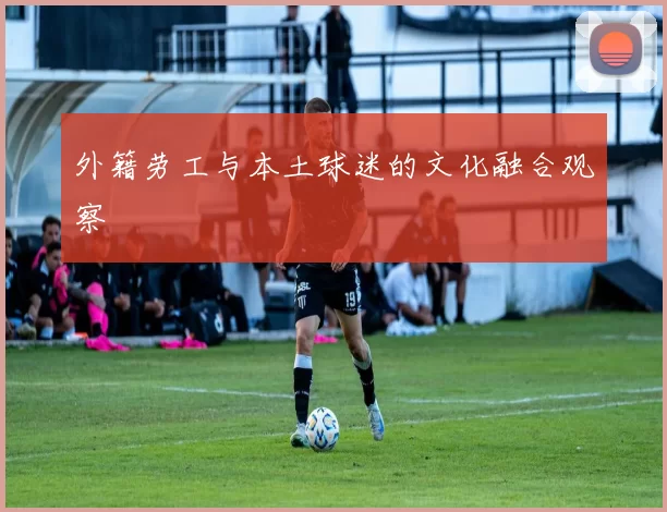 外籍劳工与本土球迷的文化融合观察